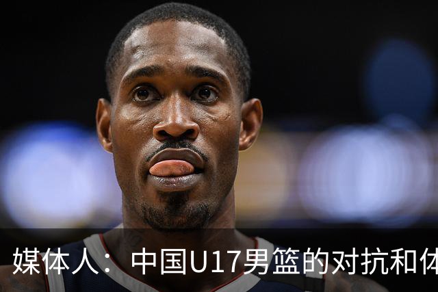 媒体人：中国U17男篮的对抗和体能劣势被无限放大 篮板就是抢不到